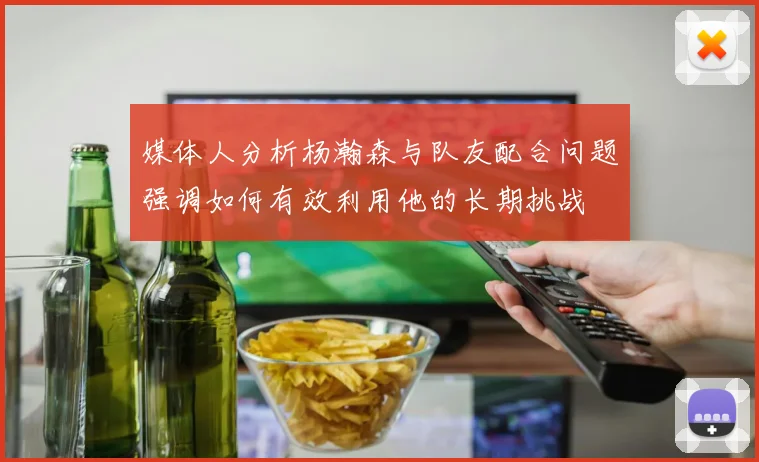 媒体人分析杨瀚森与队友配合问题强调如何有效利用他的长期挑战