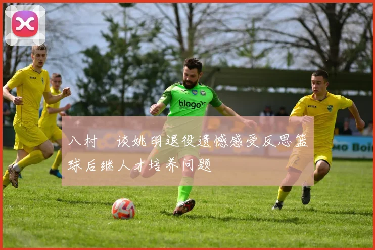 八村塁谈姚明退役遗憾感受反思篮球后继人才培养问题