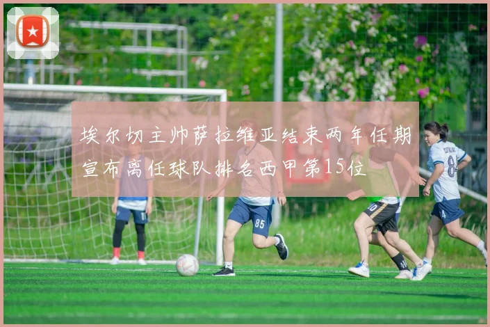 埃尔切主帅萨拉维亚结束两年任期宣布离任球队排名西甲第15位