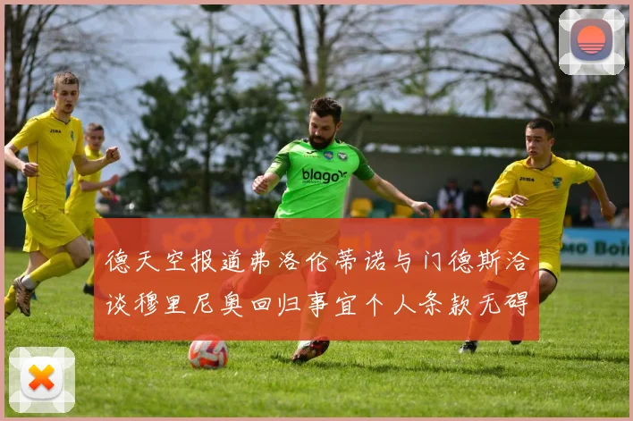 德天空报道弗洛伦蒂诺与门德斯洽谈穆里尼奥回归事宜个人条款无碍