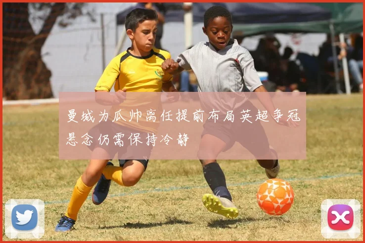 曼城为瓜帅离任提前布局英超争冠悬念仍需保持冷静