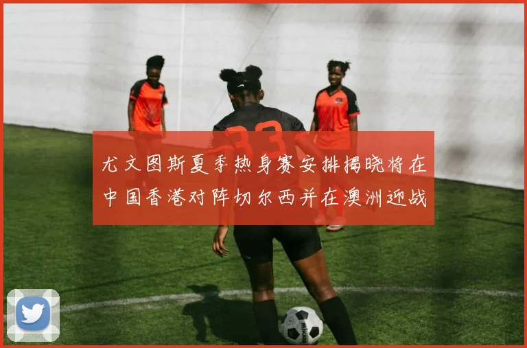 尤文图斯夏季热身赛安排揭晓将在中国香港对阵切尔西并在澳洲迎战国米