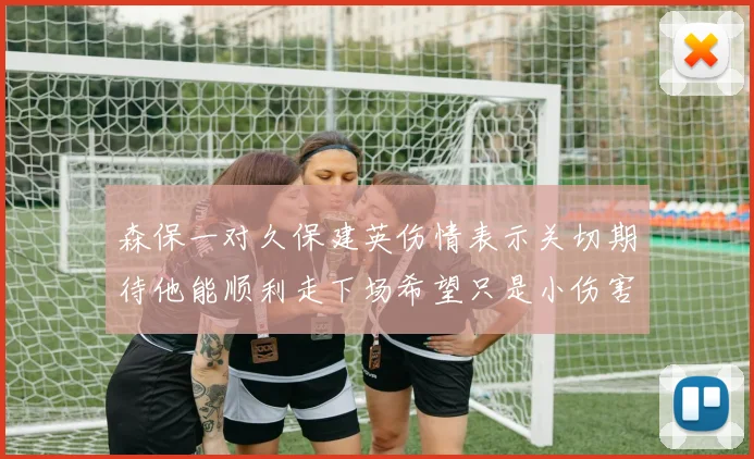 森保一对久保建英伤情表示关切期待他能顺利走下场希望只是小伤害