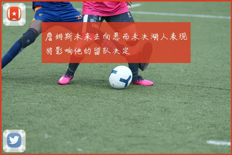 詹姆斯未来去向悬而未决湖人表现将影响他的留队决定
