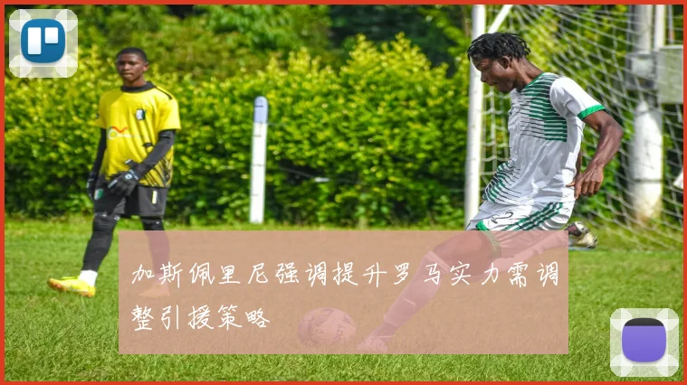 加斯佩里尼强调提升罗马实力需调整引援策略