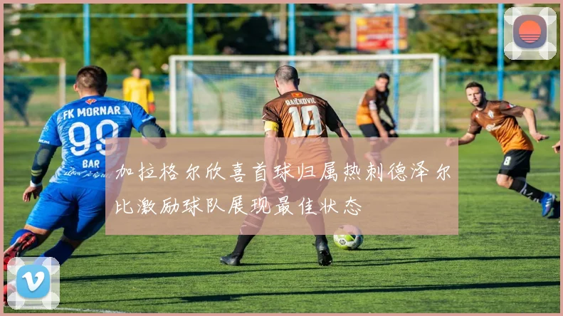 加拉格尔欣喜首球归属热刺德泽尔比激励球队展现最佳状态