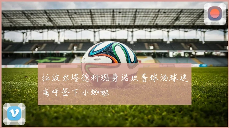 拉波尔塔德科现身诺坎普球场球迷高呼签下小蜘蛛