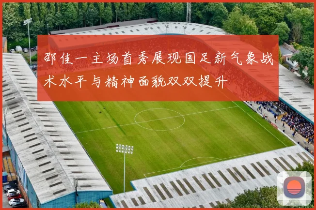 邵佳一主场首秀展现国足新气象战术水平与精神面貌双双提升