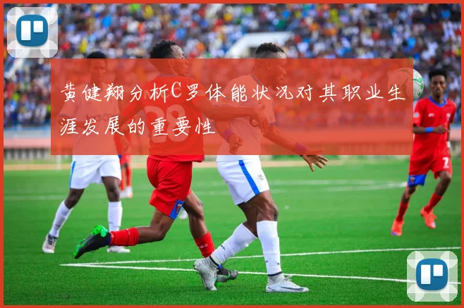 黄健翔分析C罗体能状况对其职业生涯发展的重要性