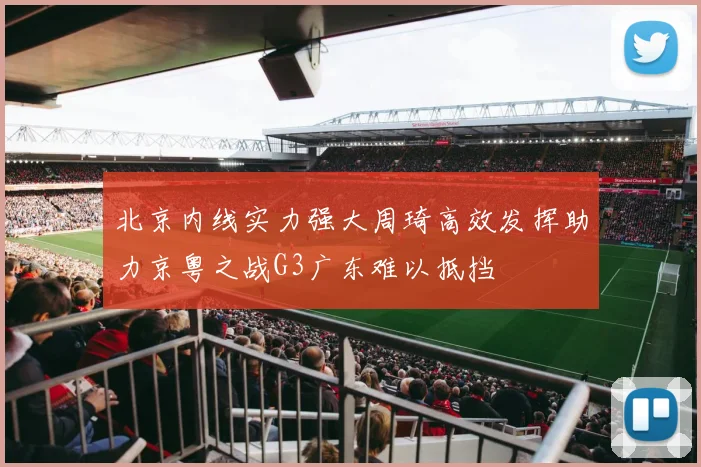 北京内线实力强大周琦高效发挥助力京粤之战G3广东难以抵挡